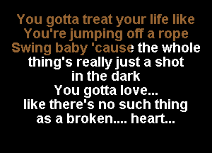You gotta treat your life like
You're jumping off a rope
Swing baby 'cause the whole
thing's reallyjust a shot
in the dark
You gotta love...
like there's no such thing
as a broken.... heart...