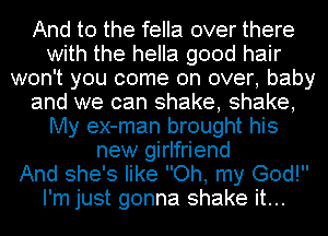 And to the fella over there
with the hella good hair
won't you come on over, baby
and we can shake, shake,
My ex-man brought his
new girlfriend
And she's like Oh, my God!
I'm just gonna shake it...