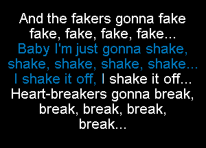 And the fakers gonna fake
fake, fake, fake, fake...
Baby I'm just gonna shake,
shake,shake,shake,shakeu.
I shake it off, I shake it off...
Heart-breakers gonna break,
break, break, break,
break...