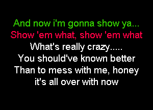 And now i'm gonna show ya...
Show 'em what, show 'em what
What's really crazy .....

You should've known better
Than to mess with me, honey
it's all over with now