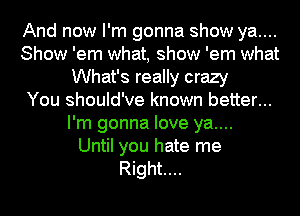 And now I'm gonna show ya....
Show 'em what, show 'em what
What's really crazy
You should've known better...
I'm gonna love ya....

Until you hate me
Right...