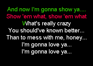 And now I'm gonna show ya....
Show 'em what, show 'em what
What's really crazy
You should've known better...
Than to mess with me, honey...
I'm gonna love ya...

I'm gonna love ya...