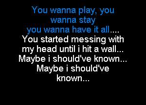 You wanna play, you
wanna stay
you wanna have it all....
You started messing with
my head until i hit a wall...
Maybe i should've known...
Maybe i should've
known...