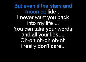 But even ifthe stars and
moon collide...
I never want you back
into my life....

You can take your words
and all your lies....
Oh-oh oh-oh oh-oh
I really don't care...

g