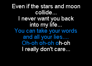 Even ifthe stars and moon
collide...
I never want you back
into my life...

You can take your words
and all your lies....
Oh-oh oh-oh oh-oh
I really don't care...

g