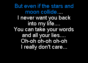 But even ifthe stars and
moon collide....
I never want you back
into my life....

You can take your words
and all your lies....
Oh-oh oh-oh oh-oh
I really don't care...

g