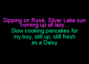 Sipping on Rosa Silver Lake sun

coming up all lazy...
Slow cooking pancakes for

my boy, still up, still fresh
as a Daisy