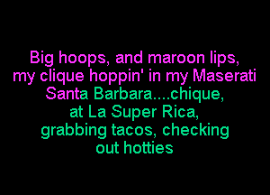 Big hoops, and maroon lips,
my clique hoppin' in my Maserati
Santa Barbara....chique,
at La Super Rica,
grabbing tacos, checking
out hotties