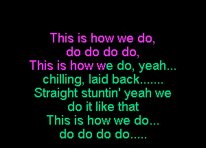 This is how we do,
do do do do,
This is how we do, yeah...

chilling, laid back .......
Straight stuntin' yeah we
do it like that
This is how we do...
do do do do .....