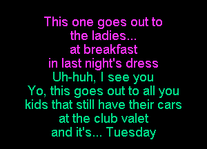 This one goes out to
the ladies...
at breakfast
in last night's dress
Uh-huh, I see you
Yo, this goes out to all you
kids that still have their cars

at the club valet
and it's... Tuesday I