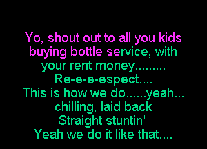 Yo, shout out to all you kids
buying bottle service, with
your rent money .........
Re-e-e-espect....

This is how we do ...... yeah...
chilling, laid back

Straight stuntin'
Yeah we do it like that... l