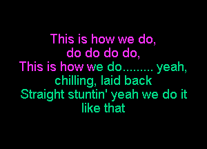 This is how we do,
do do do do,
This is how we do ......... yeah,

chilling, laid back
Straight stuntin' yeah we do it
like that