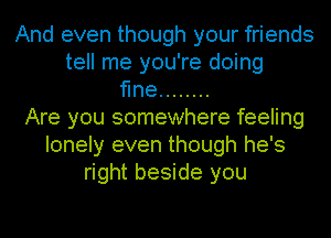 And even though your friends
tell me you're doing
fine ........
Are you somewhere feeling
lonely even though he's
right beside you