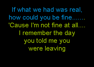 If what we had was real,
how could you be fine .......
'Cause I'm not fine at all....

I remember the day
you toId me you
were leaving