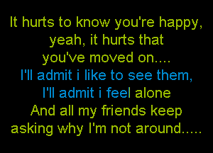 It hurts to know you're happy,
yeah, it hurts that
you've moved 0n....

I'll admit i like to see them,
I'll admit i feel alone
And all my friends keep
asking why I'm not around .....