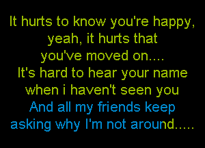 It hurts to know you're happy,
yeah, it hurts that
you've moved 0n....

It's hard to hear your name
when i haven't seen you
And all my friends keep
asking why I'm not around .....