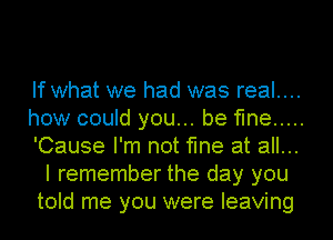 If what we had was real....
how could you... be fine .....
'Cause I'm not fine at all...
I remember the day you
told me you were leaving