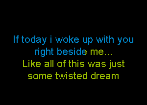 If today i woke up with you
right beside me...

Like all of this was just
some twisted dream