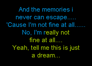 And the memories i
never can escape .....
'Cause I'm not fine at all ......
No, I'm really not
fine at all....

Yeah, tell me this is just
a dream...