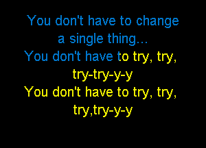 You don't have to change
a single thing...
You don't have to try, try,

try-try-y-y
You don't have to try, try,
try,try-y-y