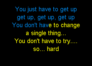 You just have to get up

get up, get up, get up
You don't have to change

a single thing...
You don't have to try....
so... hard