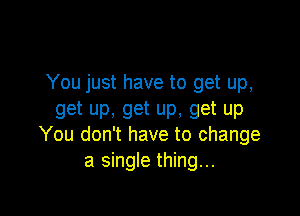 You just have to get up,

get up, get up, get up
You don't have to change

a single thing...