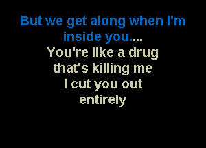 But we get along when I'm
inside you....
You're like a drug
that's killing me

I cut you out
entirely