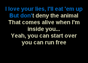 I love your lies, I'll eat 'em up
But don't deny the animal
That comes alive when I'm

inside you...
Yeah, you can start over
you can run free