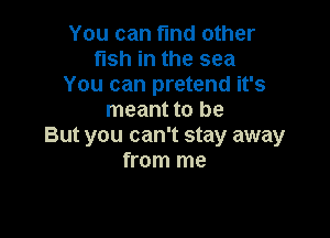 You can find other
fish in the sea
You can pretend it's
meant to be

But you can't stay away
from me