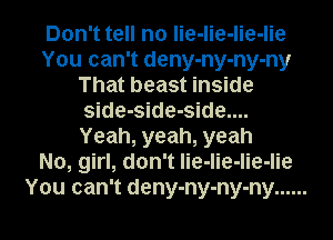 Don't tell no lie-lie-lie-lie
You can't deny-ny-ny-ny
That beast inside
side-side-side....
Yeah, yeah, yeah
No, girl, don't lie-lie-lie-lie
You can't deny-ny-ny-ny ......