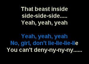 That beast inside
side-side-side .....
Yeah, yeah, yeah

Yeah, yeah, yeah
No, girl, don't lie-lie-lie-lie
You can't deny-ny-ny-ny ......