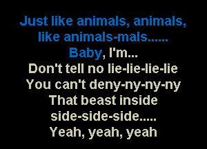 Just like animals, animals,
like animals-mals ......
Baby, I'm...

Don't tell no lie-lie-lie-lie
You can't deny-ny-ny-ny
That beast inside
side-side-side .....
Yeah, yeah, yeah