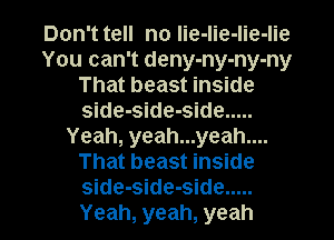 Don't tell no lie-lie-lie-lie
You can't deny-ny-ny-ny
That beast inside
side-side-side .....
Yeah, yeah...yeah....
That beast inside

side-side-side .....
Yeah, yeah, yeah I
