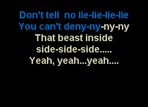 Don't tell no lie-lie-lie-lie
You can't deny-ny-ny-ny
That beast inside
side-side-side .....

Yeah, yeah...yeah....