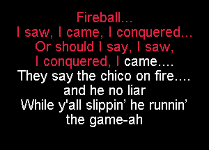 Fireball...
I saw, I came, I conquered...
Or should I say, I saw,

I conquered, I came...
They say the chico on fire...
and he no liar
While y'all slippinI he runninI
the game-ah