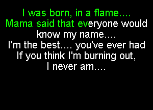 I was born, in a flame....
Mama said that everyone would
know my name....

I'm the best... you've ever had
If you think I'm burning out,

I never am....