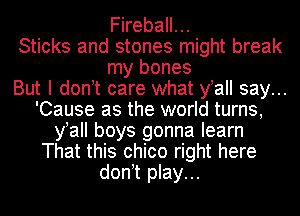 Fireball...
Sticks and stones might break
my bones
But I don t care what y aII say...
'Cause as the world turns,
y aII boys gonna learn
That this chico right here
don t play...