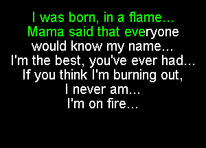 I was born, in a flame...
Mama said that everyone
would know my name...
I'm the best, you've ever had...
If you think I'm burning out,
I never am...
I'm on fire...