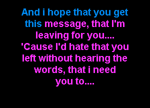 And i hope that you get
this message, that I'm
leaving for you....
'Cause I'd hate that you
left without hearing the
words, that i need
you to....