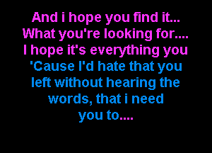 And i hope you find it...
What you're looking for....
I hope it's everything you

'Cause I'd hate that you

left without hearing the

words, that i need
you to....