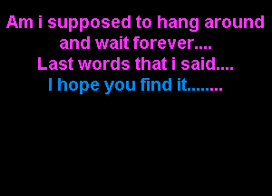 Am i supposed to hang around
and wait forever....
Last words that i said....
I hope you fund it ........