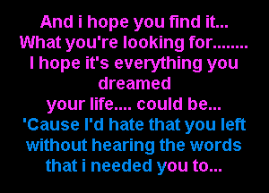 And i hope you find it...
What you're looking for ........
I hope it's everything you
dreamed
your life.... could be...
'Cause I'd hate that you left
without hearing the words
that i needed you to...