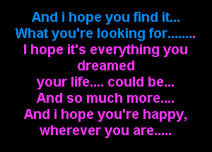 And i hope you find it...
What you're looking for ........
I hope it's everything you
dreamed
your life.... could be...
And so much more....
And i hope you're happy,
wherever you are .....
