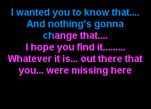 I wanted you to know that...
And nothing's gonna
change that...

I hope you find it .........
Whatever it is... out there that
you... were missing here