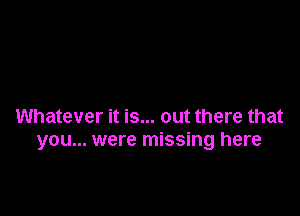 Whatever it is... out there that
you... were missing here