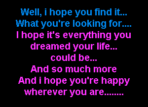 Well, i hope you find it...
What you're looking for....
I hope it's everything you

dreamed your life...
could be...
And so much more

And i hope you're happy

wherever you are ........