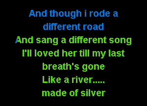 And though i rode a
different road
And sang a different song

I'll loved her till my last
breath's gone
Like a river .....
made of silver