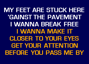 MY FEET ARE STUCK HERE
'GAINST THE PAVEMENT
I WANNA BREAK FREE
I WANNA MAKE IT
CLOSER TO YOUR EYES
GET YOUR ATTENTION
BEFORE YOU PASS ME BY