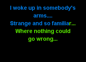 I woke up in somebody's
arms....
Strange and so familiar...

Where nothing could
go wrong...