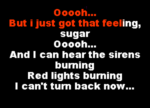 Ooooh...

But ijust got that feeling,

sugar

Ooooh...

And I can hear the sirens
burning

Red lights burning
I can't turn back now...